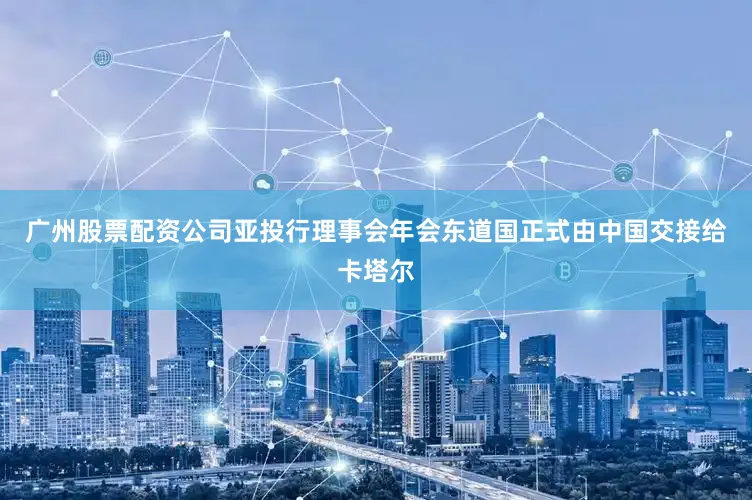 广州股票配资公司亚投行理事会年会东道国正式由中国交接给卡塔尔