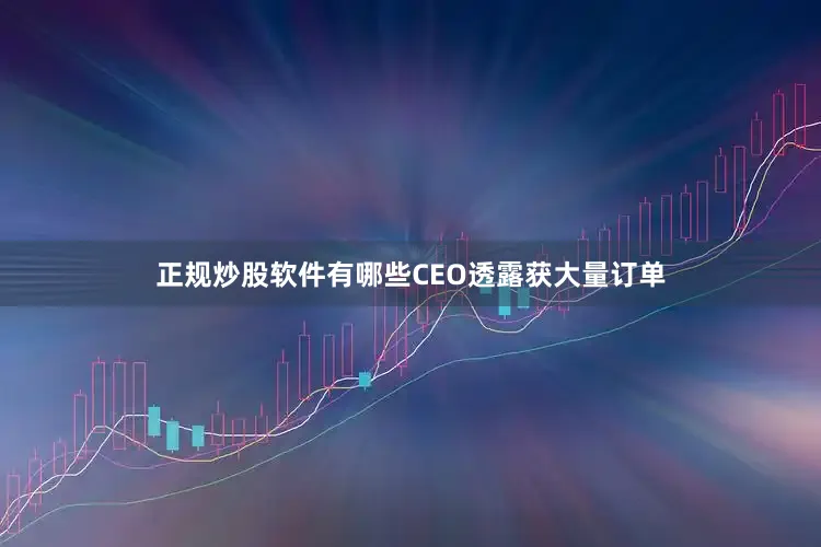 正规炒股软件有哪些CEO透露获大量订单