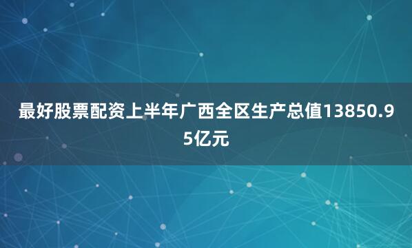 最好股票配资上半年广西全区生产总值13850.95亿元