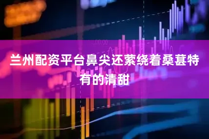 兰州配资平台鼻尖还萦绕着桑葚特有的清甜