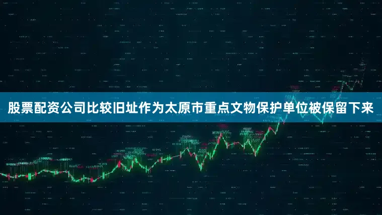 股票配资公司比较旧址作为太原市重点文物保护单位被保留下来
